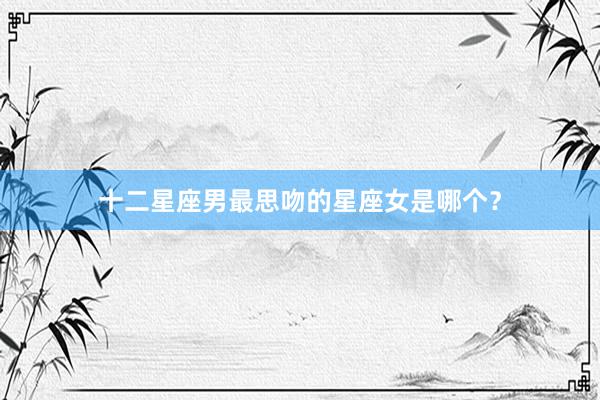 十二星座男最思吻的星座女是哪个？